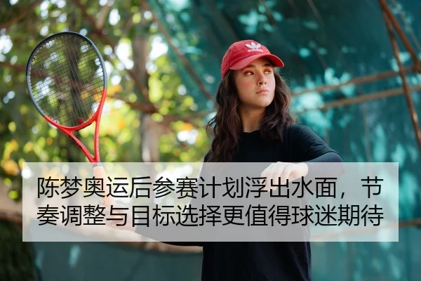 陈梦奥运后参赛计划浮出水面，节奏调整与目标选择更值得球迷期待