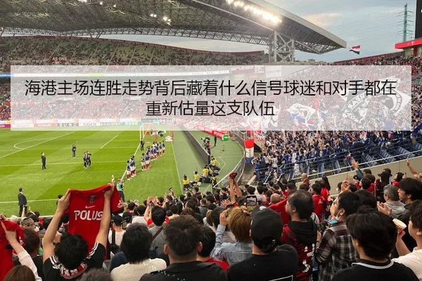 海港主场连胜走势背后藏着什么信号球迷和对手都在重新估量这支队伍